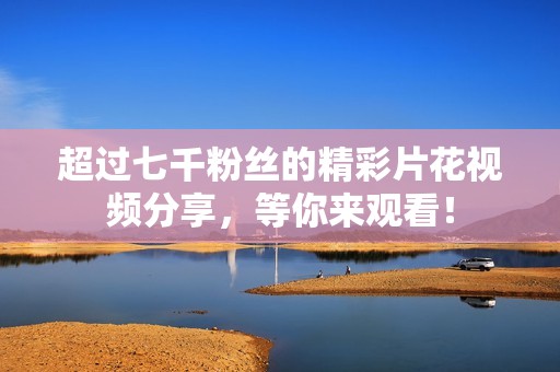 超过七千粉丝的精彩片花视频分享，等你来观看！