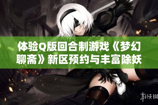 体验Q版回合制游戏《梦幻聊斋》新区预约与丰富除妖射狐活动揭秘