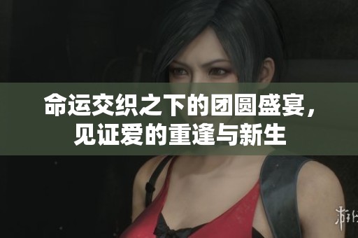 命运交织之下的团圆盛宴，见证爱的重逢与新生
