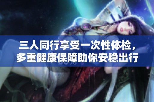 三人同行享受一次性体检，多重健康保障助你安稳出行
