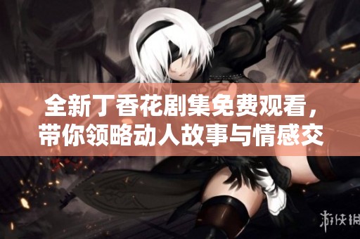 全新丁香花剧集免费观看，带你领略动人故事与情感交织
