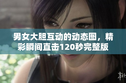 男女大胆互动的动态图，精彩瞬间直击120秒完整版