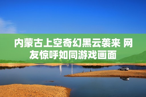 内蒙古上空奇幻黑云袭来 网友惊呼如同游戏画面