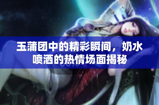 玉蒲团中的精彩瞬间，奶水喷洒的热情场面揭秘