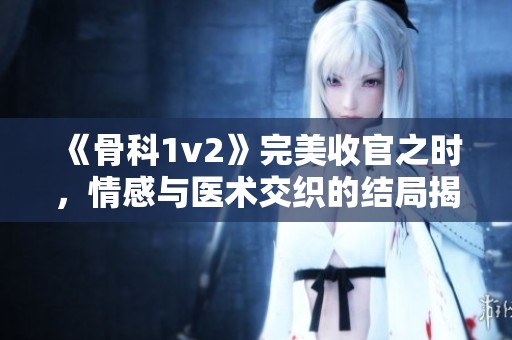 《骨科1v2》完美收官之时，情感与医术交织的结局揭晓