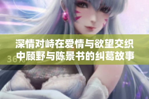 深情对峙在爱情与欲望交织中顾野与陈景书的纠葛故事