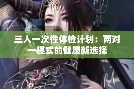 三人一次性体检计划：两对一模式的健康新选择