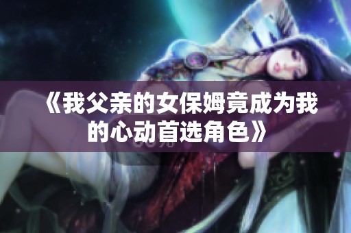 《我父亲的女保姆竟成为我的心动首选角色》