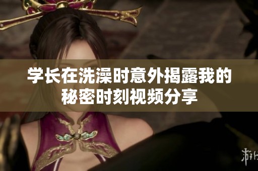 学长在洗澡时意外揭露我的秘密时刻视频分享