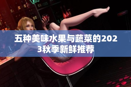 五种美味水果与蔬菜的2023秋季新鲜推荐