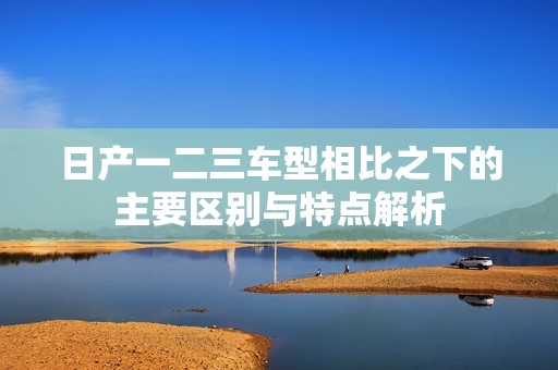 日产一二三车型相比之下的主要区别与特点解析