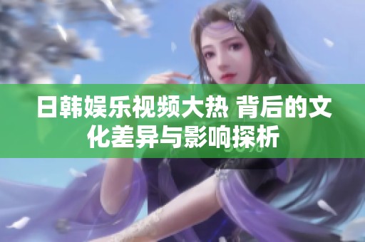 日韩娱乐视频大热 背后的文化差异与影响探析