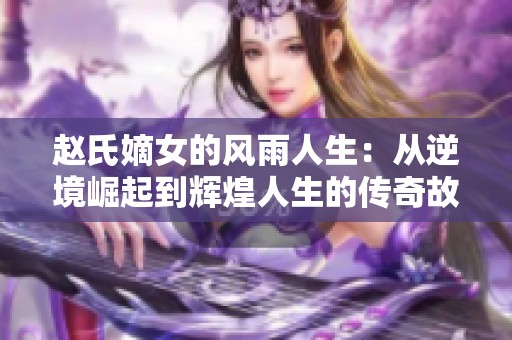 赵氏嫡女的风雨人生：从逆境崛起到辉煌人生的传奇故事