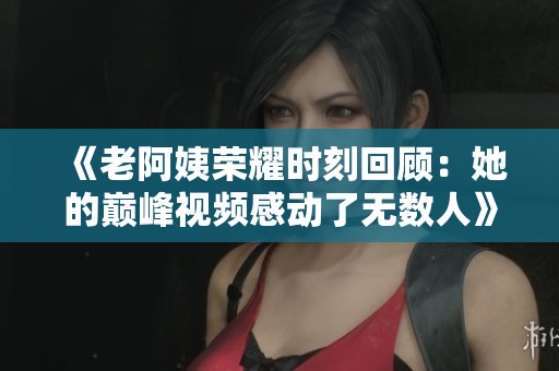 《老阿姨荣耀时刻回顾：她的巅峰视频感动了无数人》