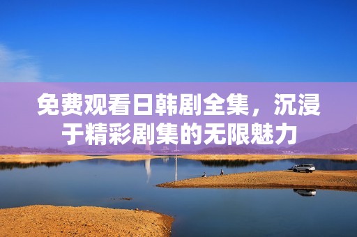 免费观看日韩剧全集，沉浸于精彩剧集的无限魅力