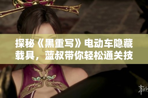 探秘《黑重写》电动车隐藏载具，蓝叔带你轻松通关技巧分享