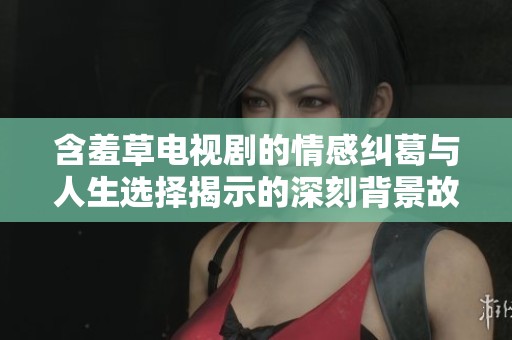 含羞草电视剧的情感纠葛与人生选择揭示的深刻背景故事
