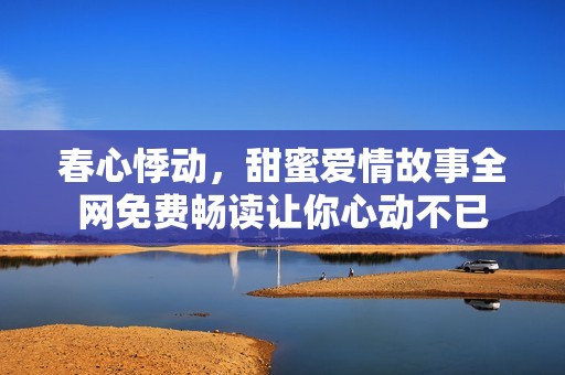 春心悸动，甜蜜爱情故事全网免费畅读让你心动不已