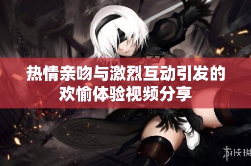 热情亲吻与激烈互动引发的欢愉体验视频分享