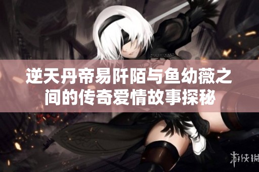 逆天丹帝易阡陌与鱼幼薇之间的传奇爱情故事探秘
