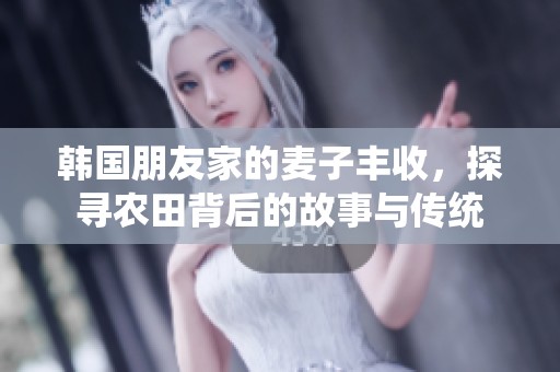 韩国朋友家的麦子丰收，探寻农田背后的故事与传统