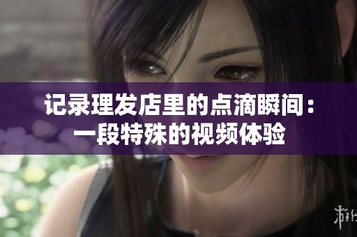 记录理发店里的点滴瞬间：一段特殊的视频体验