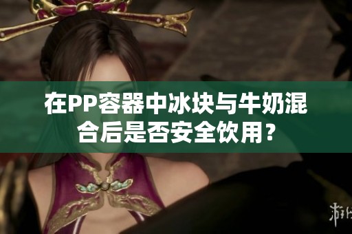 在PP容器中冰块与牛奶混合后是否安全饮用？