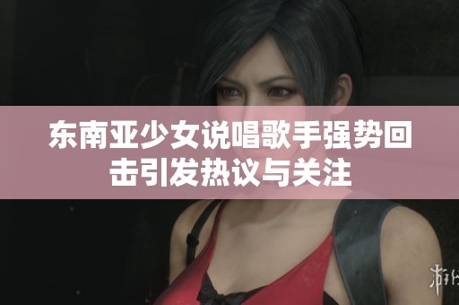 东南亚少女说唱歌手强势回击引发热议与关注
