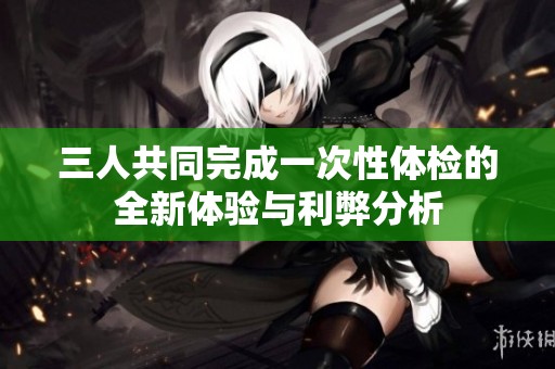 三人共同完成一次性体检的全新体验与利弊分析