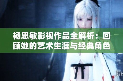 杨思敏影视作品全解析：回顾她的艺术生涯与经典角色