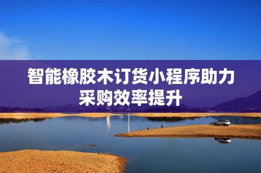 智能橡胶木订货小程序助力采购效率提升