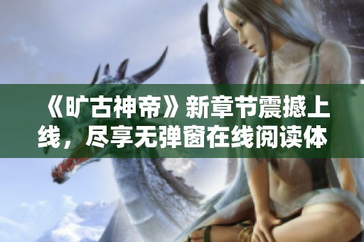 《旷古神帝》新章节震撼上线，尽享无弹窗在线阅读体验