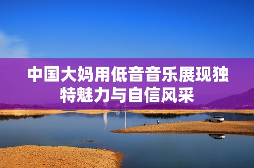 中国大妈用低音音乐展现独特魅力与自信风采