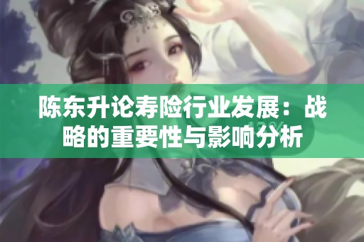 陈东升论寿险行业发展：战略的重要性与影响分析