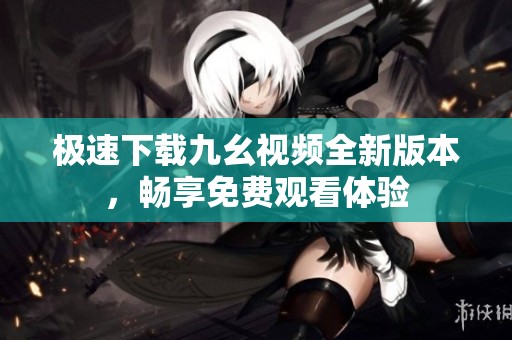 极速下载九幺视频全新版本，畅享免费观看体验