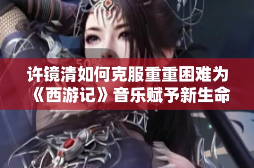 许镜清如何克服重重困难为《西游记》音乐赋予新生命