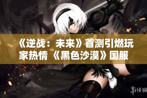 《逆战：未来》首测引燃玩家热情 《黑色沙漠》国服正式定档引人关注