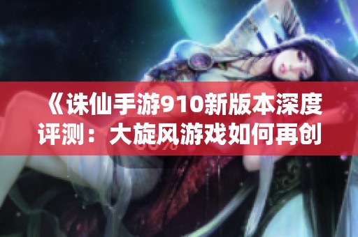 《诛仙手游910新版本深度评测：大旋风游戏如何再创新高》