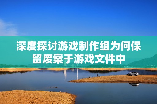 深度探讨游戏制作组为何保留废案于游戏文件中