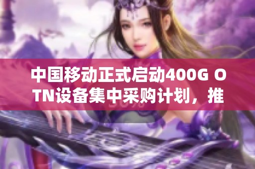 中国移动正式启动400G OTN设备集中采购计划，推动网络升级发展