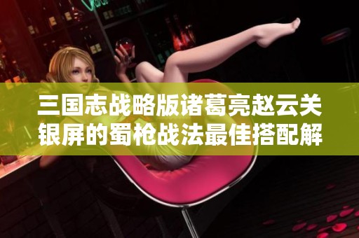三国志战略版诸葛亮赵云关银屏的蜀枪战法最佳搭配解析