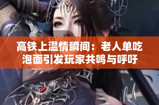 高铁上温情瞬间：老人单吃泡面引发玩家共鸣与呼吁