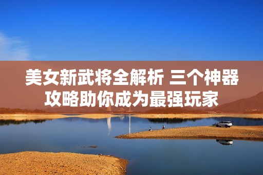 美女新武将全解析 三个神器攻略助你成为最强玩家
