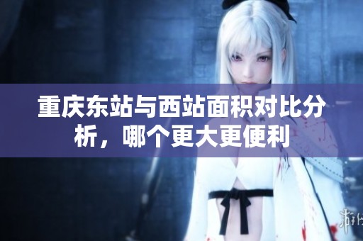 重庆东站与西站面积对比分析，哪个更大更便利