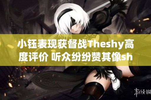 小钰表现获督战Theshy高度评价 听众纷纷赞其像shy哥