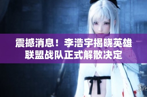 震撼消息！李浩宇揭晓英雄联盟战队正式解散决定