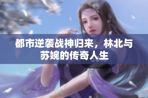 都市逆袭战神归来，林北与苏婉的传奇人生