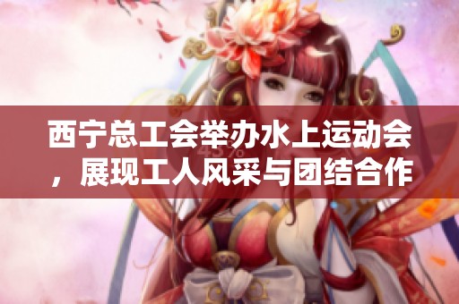 西宁总工会举办水上运动会，展现工人风采与团结合作精神