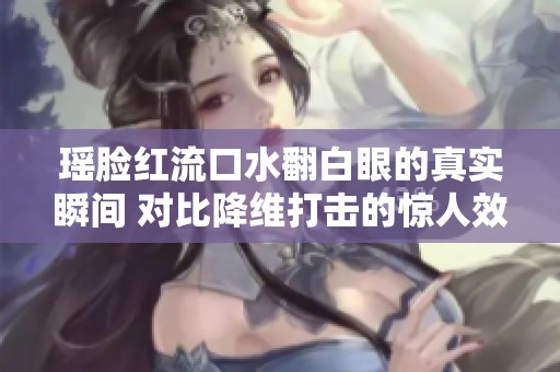 瑶脸红流口水翻白眼的真实瞬间 对比降维打击的惊人效果