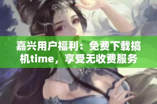 嘉兴用户福利：免费下载搞机time，享受无收费服务